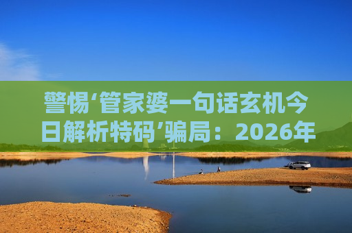 警惕‘管家婆一句话玄机今日解析特码’骗局：2026年AI换脸新套路曝光，生肖数字诱饵千万别信！