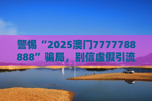 警惕“2025澳门7777788888”骗局，别信虚假引流话术，守住你的钱袋子