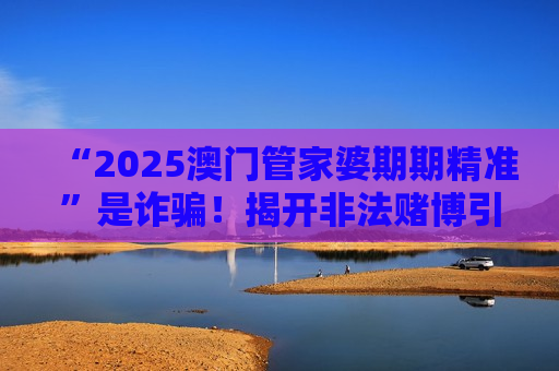 “2025澳门管家婆期期精准”是诈骗！揭开非法赌博引流骗局的层层陷阱