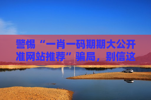 警惕“一肖一码期期大公开准网站推荐”骗局，别信这类涉赌诈骗陷阱