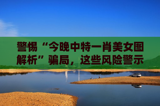 警惕“今晚中特一肖美女图解析”骗局，这些风险警示必须牢记