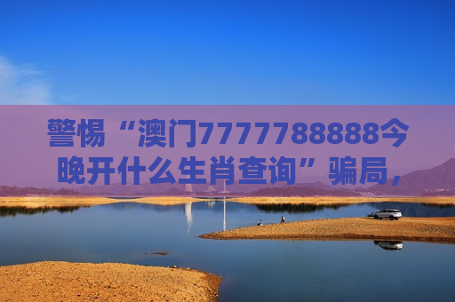 警惕“澳门7777788888今晚开什么生肖查询”骗局，这是典型非法赌博诈骗陷阱