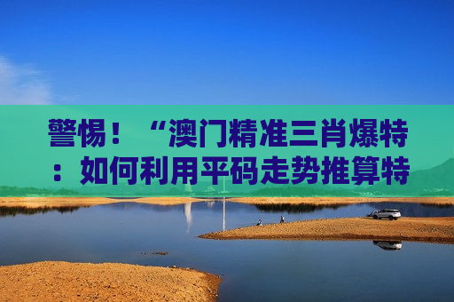 警惕！“澳门精准三肖爆特：如何利用平码走势推算特码”是诈骗陷阱，2026年最新骗局套路大揭秘