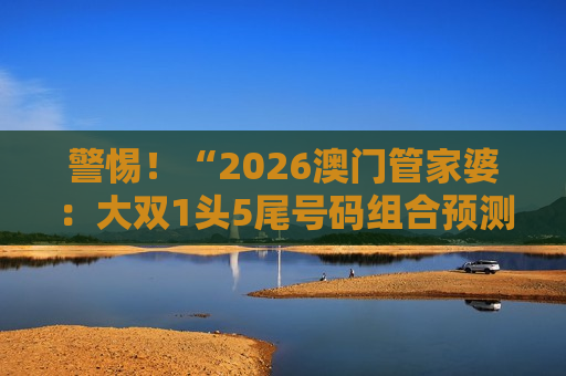 警惕！“2026澳门管家婆：大双1头5尾号码组合预测”是诈骗陷阱，揭秘骗子常用套路