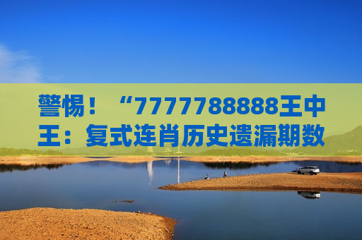 警惕！“7777788888王中王：复式连肖历史遗漏期数查询”是诈骗陷阱，2026年已有多人被骗