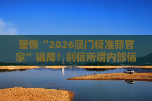 警惕“2026澳门精准新官家”骗局！别信所谓内部信息，这是典型赌博诈骗