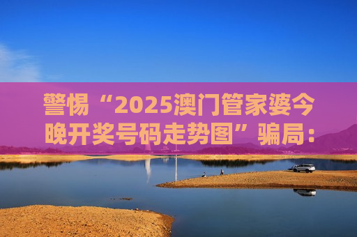 警惕“2025澳门管家婆今晚开奖号码走势图”骗局：这类赌博引流陷阱千万别轻信