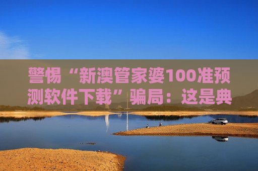 警惕“新澳管家婆100准预测软件下载”骗局：这是典型的非法赌博诈骗陷阱